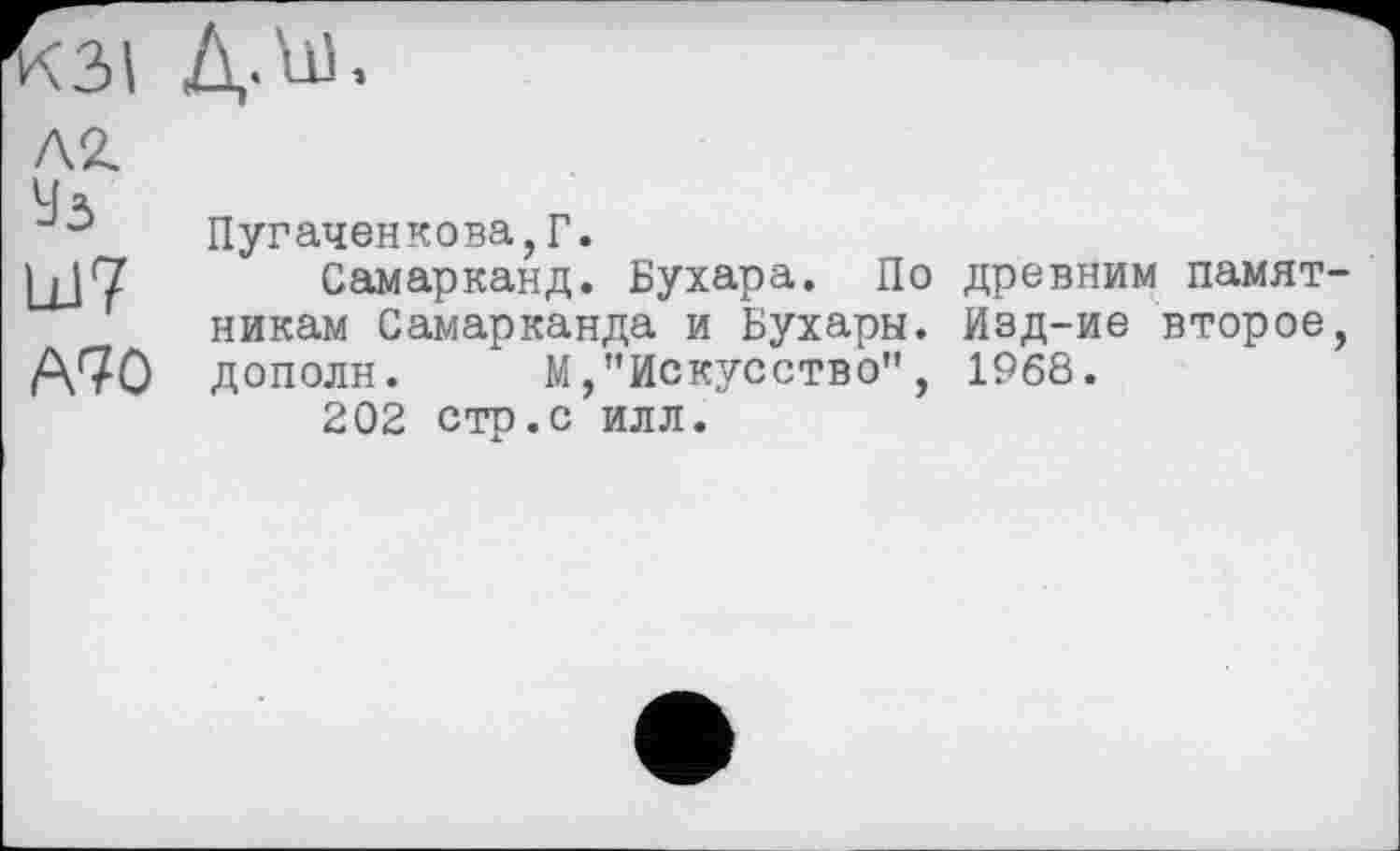 ﻿К31 Д.ш,
Ш7 А70
Пугаченкова,Г.
Самарканд. Бухара. По древним памятникам Самарканда и Бухары. Изд-ие второе, дополн. М,"Искусство", 1968.
202 стр.с илл.